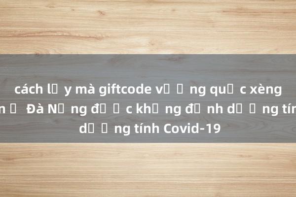 cách lấy mà giftcode vương quốc xèng Bệnh nhân ở Đà Nẵng được khẳng định dương tính Covid-19